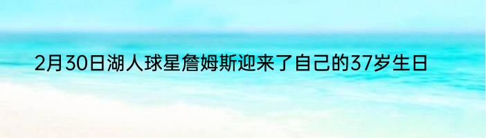 2月30日湖人球星詹姆斯迎来了自己的37岁生日