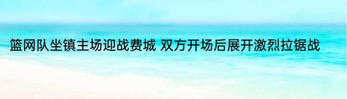 篮网队坐镇主场迎战费城 双方开场后展开激烈拉锯战