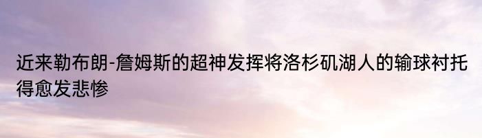 近来勒布朗-詹姆斯的超神发挥将洛杉矶湖人的输球衬托得愈发悲惨