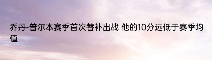 乔丹-普尔本赛季首次替补出战 他的10分远低于赛季均值