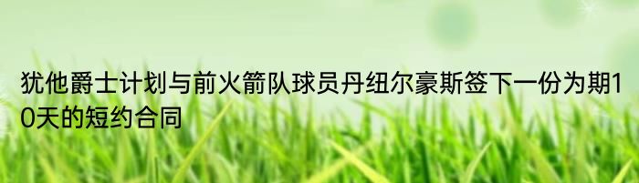 犹他爵士计划与前火箭队球员丹纽尔豪斯签下一份为期10天的短约合同