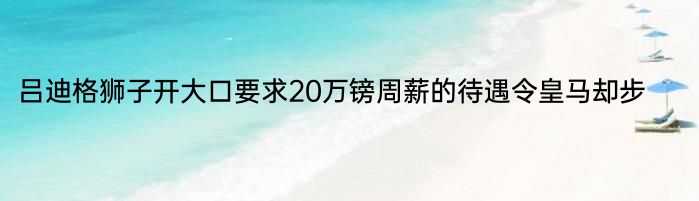 吕迪格狮子开大口要求20万镑周薪的待遇令皇马却步