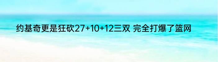 约基奇更是狂砍27+10+12三双 完全打爆了篮网