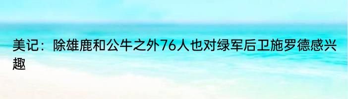 美记：除雄鹿和公牛之外76人也对绿军后卫施罗德感兴趣