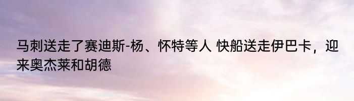 马刺送走了赛迪斯-杨、怀特等人 快船送走伊巴卡，迎来奥杰莱和胡德