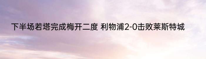 下半场若塔完成梅开二度 利物浦2-0击败莱斯特城