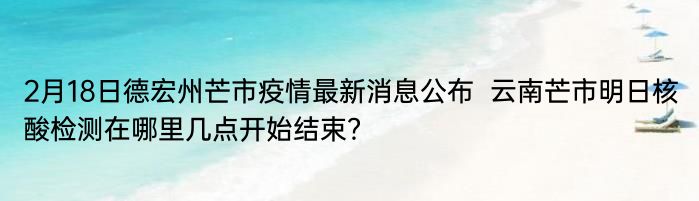 2月18日德宏州芒市疫情最新消息公布  云南芒市明日核酸检测在哪里几点开始结束？