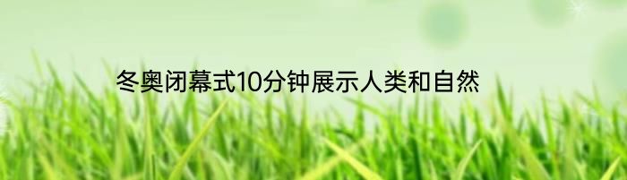 冬奥闭幕式10分钟展示人类和自然