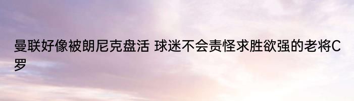 曼联好像被朗尼克盘活 球迷不会责怪求胜欲强的老将C罗