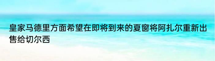 皇家马德里方面希望在即将到来的夏窗将阿扎尔重新出售给切尔西