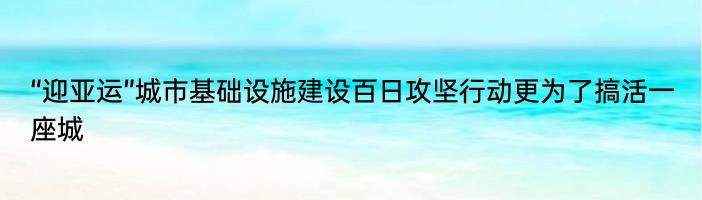 “迎亚运”城市基础设施建设百日攻坚行动更为了搞活一座城