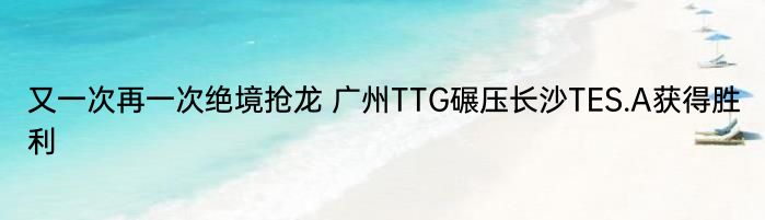 又一次再一次绝境抢龙 广州TTG碾压长沙TES.A获得胜利