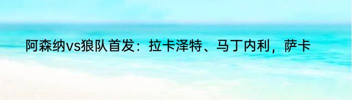 阿森纳vs狼队首发：拉卡泽特、马丁内利，萨卡