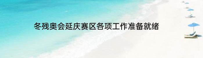 冬残奥会延庆赛区各项工作准备就绪