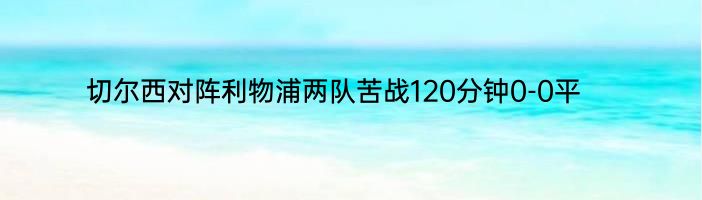 切尔西对阵利物浦两队苦战120分钟0-0平