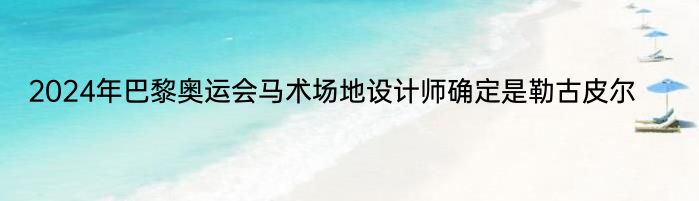 2024年巴黎奥运会马术场地设计师确定是勒古皮尔