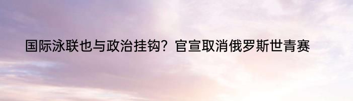 国际泳联也与政治挂钩？官宣取消俄罗斯世青赛