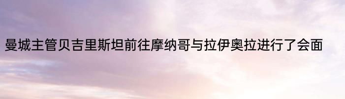 曼城主管贝吉里斯坦前往摩纳哥与拉伊奥拉进行了会面