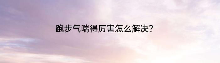 跑步气喘得厉害怎么解决？