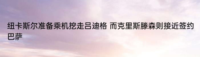 纽卡斯尔准备乘机挖走吕迪格 而克里斯滕森则接近签约巴萨