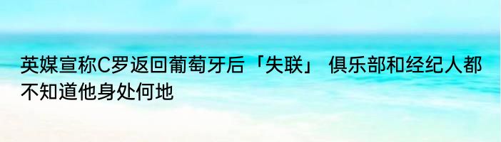 英媒宣称C罗返回葡萄牙后「失联」 俱乐部和经纪人都不知道他身处何地