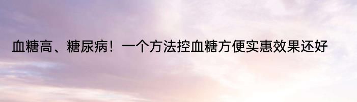 血糖高、糖尿病！一个方法控血糖方便实惠效果还好