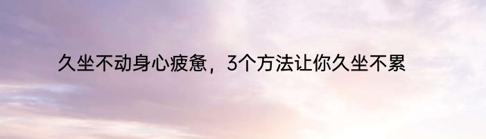 久坐不动身心疲惫，3个方法让你久坐不累