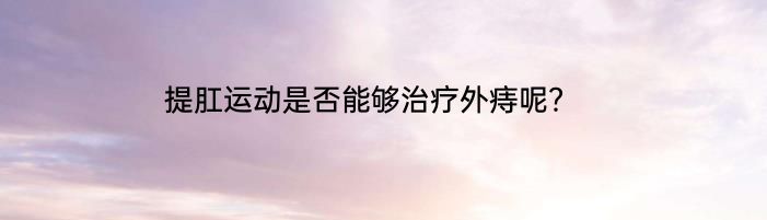 提肛运动是否能够治疗外痔呢？