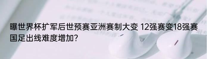 曝世界杯扩军后世预赛亚洲赛制大变 12强赛变18强赛国足出线难度增加？