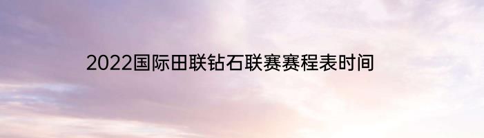 2022国际田联钻石联赛赛程表时间