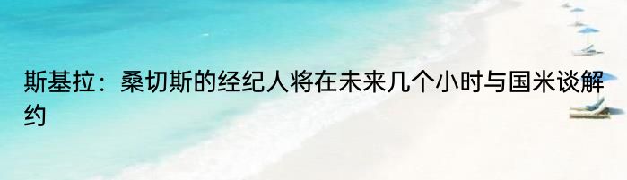 斯基拉：桑切斯的经纪人将在未来几个小时与国米谈解约