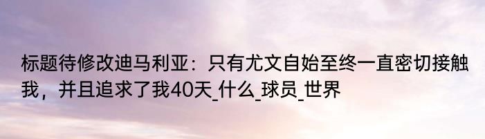 标题待修改迪马利亚：只有尤文自始至终一直密切接触我，并且追求了我40天_什么_球员_世界