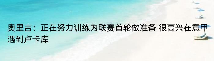 奥里吉：正在努力训练为联赛首轮做准备 很高兴在意甲遇到卢卡库