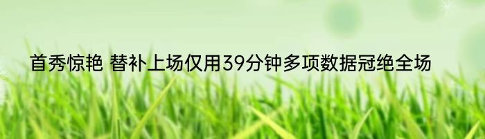 首秀惊艳 替补上场仅用39分钟多项数据冠绝全场