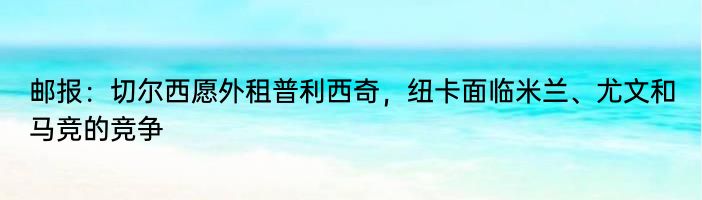 邮报：切尔西愿外租普利西奇，纽卡面临米兰、尤文和马竞的竞争