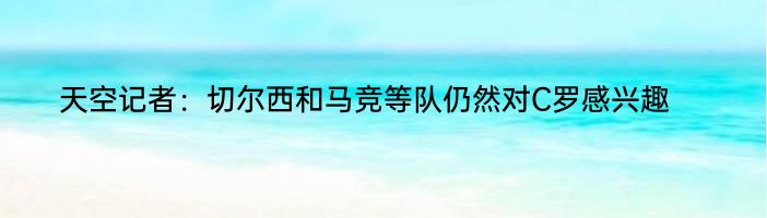 天空记者：切尔西和马竞等队仍然对C罗感兴趣