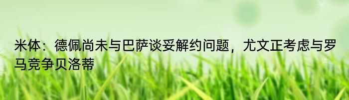 米体：德佩尚未与巴萨谈妥解约问题，尤文正考虑与罗马竞争贝洛蒂