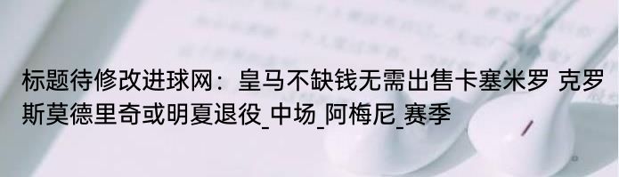 标题待修改进球网：皇马不缺钱无需出售卡塞米罗 克罗斯莫德里奇或明夏退役_中场_阿梅尼_赛季