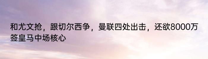 和尤文抢，跟切尔西争，曼联四处出击，还欲8000万签皇马中场核心