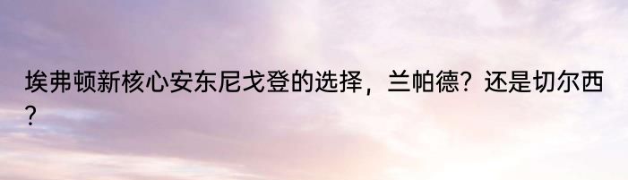 埃弗顿新核心安东尼戈登的选择，兰帕德？还是切尔西？