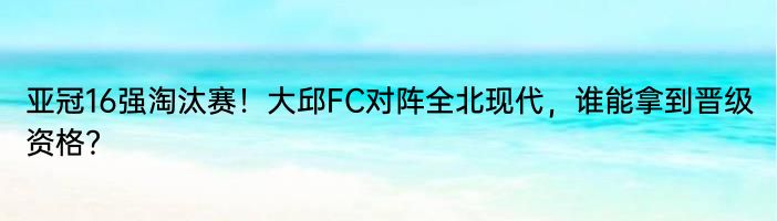 亚冠16强淘汰赛！大邱FC对阵全北现代，谁能拿到晋级资格？