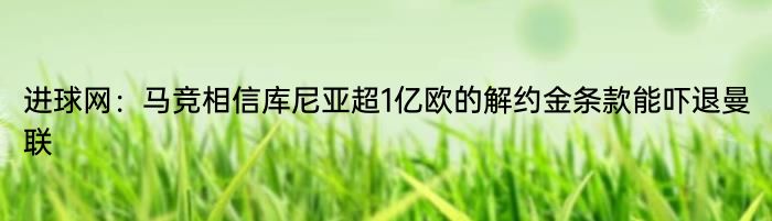 进球网：马竞相信库尼亚超1亿欧的解约金条款能吓退曼联