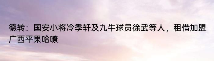 德转：国安小将冷季轩及九牛球员徐武等人，租借加盟广西平果哈嘹