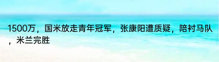 1500万，国米放走青年冠军，张康阳遭质疑，陪衬马队，米兰完胜