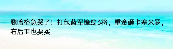 滕哈格急哭了！打包蓝军锋线3将，重金砸卡塞米罗，右后卫也要买