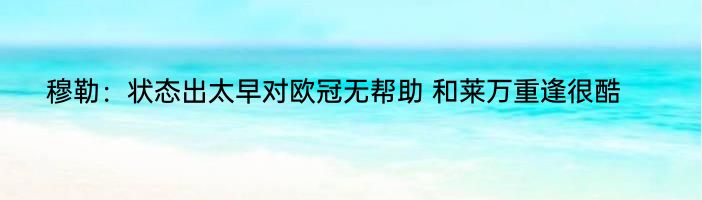 穆勒：状态出太早对欧冠无帮助 和莱万重逢很酷