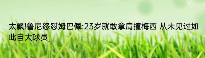 太飘!鲁尼怒怼姆巴佩:23岁就敢拿肩撞梅西 从未见过如此自大球员_