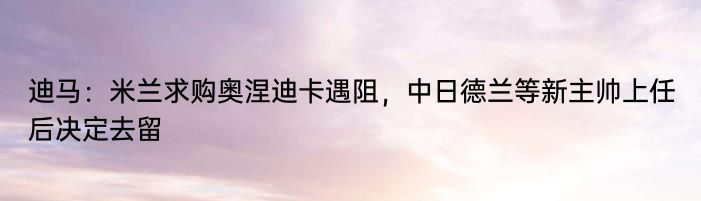 迪马：米兰求购奥涅迪卡遇阻，中日德兰等新主帅上任后决定去留