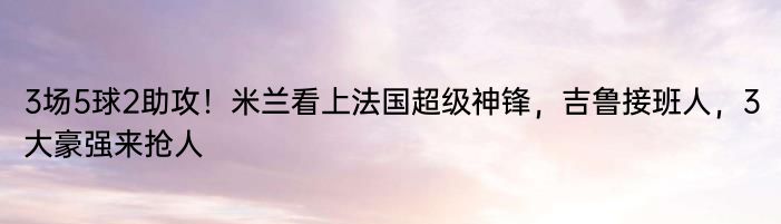 3场5球2助攻！米兰看上法国超级神锋，吉鲁接班人，3大豪强来抢人