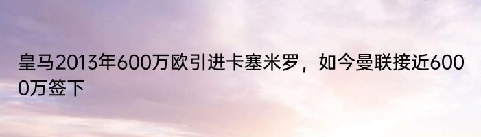 皇马2013年600万欧引进卡塞米罗，如今曼联接近6000万签下